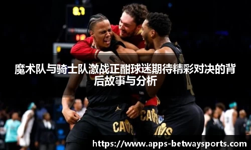 魔术队与骑士队激战正酣球迷期待精彩对决的背后故事与分析